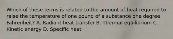 Which of these terms is related to the amount of heat required to raise the temperature of one pound of a substance one degree Fahrenheit? A. Radiant heat transfer B. Thermal equilibrium C. Kinetic energy D. Specific heat