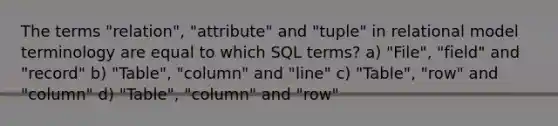 The terms "relation", "attribute" and "tuple" in relational model terminology are equal to which SQL terms? a) "File", "field" and "record" b) "Table", "column" and "line" c) "Table", "row" and "column" d) "Table", "column" and "row"