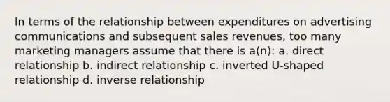 In terms of the relationship between expenditures on advertising communications and subsequent sales revenues, too many marketing managers assume that there is a(n): a. direct relationship b. indirect relationship c. inverted U-shaped relationship d. inverse relationship