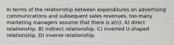 In terms of the relationship between expenditures on advertising communications and subsequent sales revenues, too many marketing managers assume that there is a(n): A) direct relationship. B) indirect relationship. C) inverted U-shaped relationship. D) <a href='https://www.questionai.com/knowledge/kc6KNK1VxL-inverse-relation' class='anchor-knowledge'>inverse relation</a>ship.