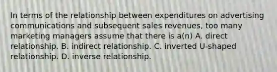 In terms of the relationship between expenditures on advertising communications and subsequent sales revenues, too many marketing managers assume that there is a(n) A. direct relationship. B. indirect relationship. C. inverted U-shaped relationship. D. inverse relationship.