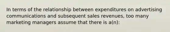 In terms of the relationship between expenditures on advertising communications and subsequent sales revenues, too many marketing managers assume that there is a(n):