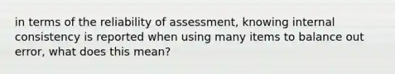 in terms of the reliability of assessment, knowing internal consistency is reported when using many items to balance out error, what does this mean?