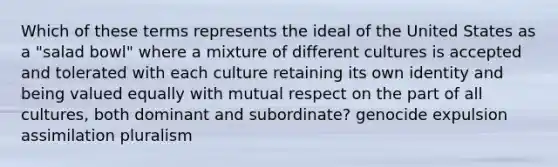 Which of these terms represents the ideal of the United States as a "salad bowl" where a mixture of different cultures is accepted and tolerated with each culture retaining its own identity and being valued equally with mutual respect on the part of all cultures, both dominant and subordinate? genocide expulsion assimilation pluralism