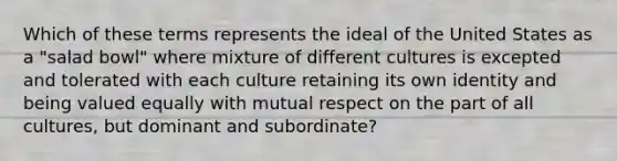 Which of these terms represents the ideal of the United States as a "salad bowl" where mixture of different cultures is excepted and tolerated with each culture retaining its own identity and being valued equally with mutual respect on the part of all cultures, but dominant and subordinate?