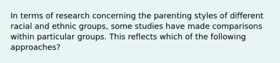 In terms of research concerning the parenting styles of different racial and ethnic groups, some studies have made comparisons within particular groups. This reflects which of the following approaches?