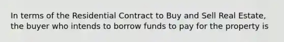 In terms of the Residential Contract to Buy and Sell Real Estate, the buyer who intends to borrow funds to pay for the property is