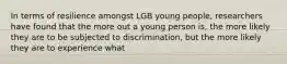 In terms of resilience amongst LGB young people, researchers have found that the more out a young person is, the more likely they are to be subjected to discrimination, but the more likely they are to experience what