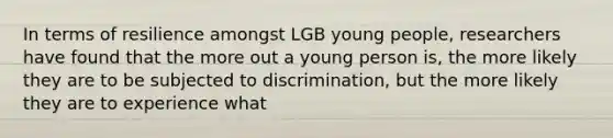 In terms of resilience amongst LGB young people, researchers have found that the more out a young person is, the more likely they are to be subjected to discrimination, but the more likely they are to experience what