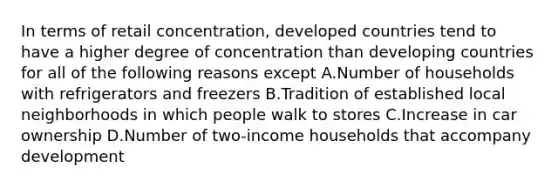 In terms of retail concentration, developed countries tend to have a higher degree of concentration than developing countries for all of the following reasons except A.Number of households with refrigerators and freezers B.Tradition of established local neighborhoods in which people walk to stores C.Increase in car ownership D.Number of two-income households that accompany development