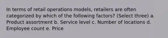 In terms of retail operations models, retailers are often categorized by which of the following factors? (Select three) a. Product assortment b. Service level c. Number of locations d. Employee count e. Price