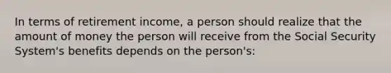 In terms of retirement income, a person should realize that the amount of money the person will receive from the Social Security System's benefits depends on the person's: