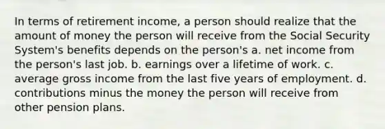 In terms of retirement income, a person should realize that the amount of money the person will receive from the Social Security System's benefits depends on the person's a. net income from the person's last job. b. earnings over a lifetime of work. c. average gross income from the last five years of employment. d. contributions minus the money the person will receive from other pension plans.