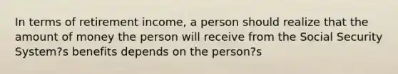 In terms of retirement income, a person should realize that the amount of money the person will receive from the Social Security System?s benefits depends on the person?s