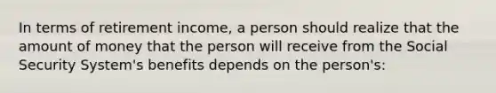 In terms of retirement income, a person should realize that the amount of money that the person will receive from the Social Security System's benefits depends on the person's: