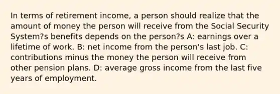 In terms of retirement income, a person should realize that the amount of money the person will receive from the Social Security System?s benefits depends on the person?s A: earnings over a lifetime of work. B: net income from the person's last job. C: contributions minus the money the person will receive from other pension plans. D: average gross income from the last five years of employment.