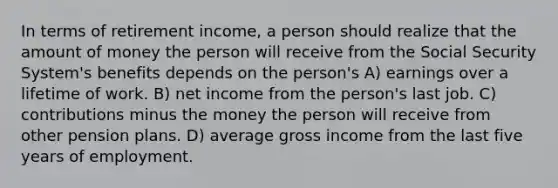 In terms of retirement income, a person should realize that the amount of money the person will receive from the Social Security System's benefits depends on the person's A) earnings over a lifetime of work. B) net income from the person's last job. C) contributions minus the money the person will receive from other pension plans. D) average gross income from the last five years of employment.