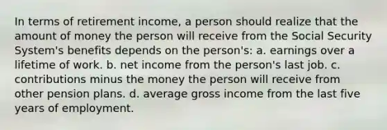 In terms of retirement income, a person should realize that the amount of money the person will receive from the Social Security System's benefits depends on the person's: a. earnings over a lifetime of work. b. net income from the person's last job. c. contributions minus the money the person will receive from other pension plans. d. average gross income from the last five years of employment.