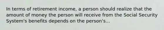 In terms of retirement income, a person should realize that the amount of money the person will receive from the Social Security System's benefits depends on the person's...