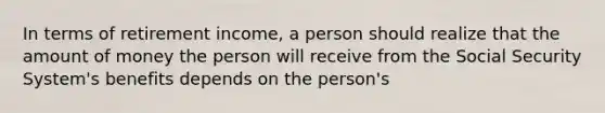 In terms of retirement income, a person should realize that the amount of money the person will receive from the Social Security System's benefits depends on the person's