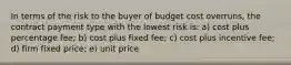 In terms of the risk to the buyer of budget cost overruns, the contract payment type with the lowest risk is: a) cost plus percentage fee; b) cost plus fixed fee; c) cost plus incentive fee; d) firm fixed price; e) unit price