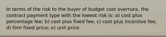 In terms of the risk to the buyer of budget cost overruns, the contract payment type with the lowest risk is: a) cost plus percentage fee; b) cost plus fixed fee; c) cost plus incentive fee; d) firm fixed price; e) unit price