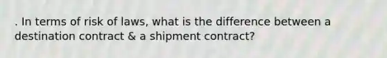 . In terms of risk of laws, what is the difference between a destination contract & a shipment contract?