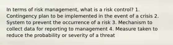 In terms of risk management, what is a risk control? 1. Contingency plan to be implemented in the event of a crisis 2. System to prevent the occurrence of a risk 3. Mechanism to collect data for reporting to management 4. Measure taken to reduce the probability or severity of a threat