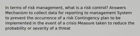 In terms of risk management, what is a risk control? Answers Mechanism to collect data for reporting to management System to prevent the occurrence of a risk Contingency plan to be implemented in the event of a crisis Measure taken to reduce the probability or severity of a threat