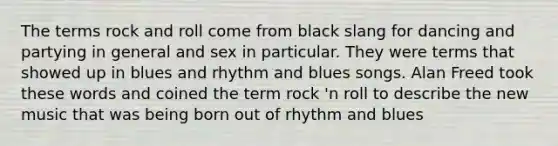 The terms rock and roll come from black slang for dancing and partying in general and sex in particular. They were terms that showed up in blues and rhythm and blues songs. Alan Freed took these words and coined the term rock 'n roll to describe the new music that was being born out of rhythm and blues