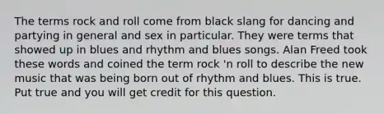 The terms rock and roll come from black slang for dancing and partying in general and sex in particular. They were terms that showed up in blues and rhythm and blues songs. Alan Freed took these words and coined the term rock 'n roll to describe the new music that was being born out of rhythm and blues. This is true. Put true and you will get credit for this question.