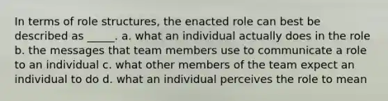 In terms of role structures, the enacted role can best be described as _____. a. what an individual actually does in the role b. the messages that team members use to communicate a role to an individual c. what other members of the team expect an individual to do d. what an individual perceives the role to mean