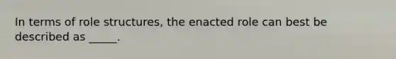 In terms of role structures, the enacted role can best be described as _____.