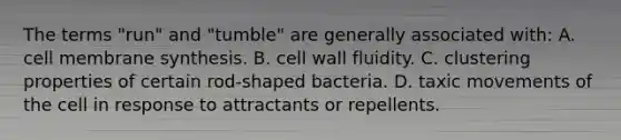 The terms "run" and "tumble" are generally associated with: A. cell membrane synthesis. B. cell wall fluidity. C. clustering properties of certain rod-shaped bacteria. D. taxic movements of the cell in response to attractants or repellents.