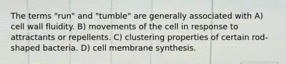 The terms "run" and "tumble" are generally associated with A) <a href='https://www.questionai.com/knowledge/koIRusoDXG-cell-wall' class='anchor-knowledge'>cell wall</a> fluidity. B) movements of the cell in response to attractants or repellents. C) clustering properties of certain rod-shaped bacteria. D) cell membrane synthesis.