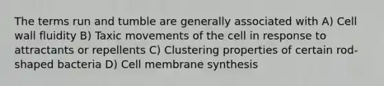 The terms run and tumble are generally associated with A) Cell wall fluidity B) Taxic movements of the cell in response to attractants or repellents C) Clustering properties of certain rod-shaped bacteria D) Cell membrane synthesis