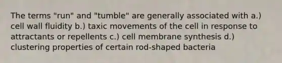 The terms "run" and "tumble" are generally associated with a.) cell wall fluidity b.) taxic movements of the cell in response to attractants or repellents c.) cell membrane synthesis d.) clustering properties of certain rod-shaped bacteria