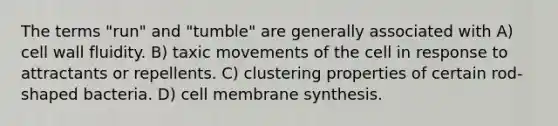 The terms "run" and "tumble" are generally associated with A) cell wall fluidity. B) taxic movements of the cell in response to attractants or repellents. C) clustering properties of certain rod-shaped bacteria. D) cell membrane synthesis.