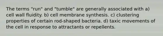 The terms "run" and "tumble" are generally associated with a) cell wall fluidity. b) cell membrane synthesis. c) clustering properties of certain rod-shaped bacteria. d) taxic movements of the cell in response to attractants or repellents.