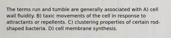 The terms run and tumble are generally associated with A) cell wall fluidity. B) taxic movements of the cell in response to attractants or repellents. C) clustering properties of certain rod-shaped bacteria. D) cell membrane synthesis.