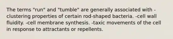 The terms "run" and "tumble" are generally associated with -clustering properties of certain rod-shaped bacteria. -cell wall fluidity. -cell membrane synthesis. -taxic movements of the cell in response to attractants or repellents.