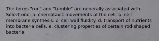 The terms "run" and "tumble" are generally associated with Select one: a. chemotaxic movements of the cell. b. cell membrane synthesis. c. cell wall fluidity. d. transport of nutrients into bacteria cells. e. clustering properties of certain rod-shaped bacteria.