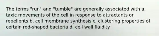 The terms "run" and "tumble" are generally associated with a. taxic movements of the cell in response to attractants or repellents b. cell membrane synthesis c. clustering properties of certain rod-shaped bacteria d. cell wall fluidity