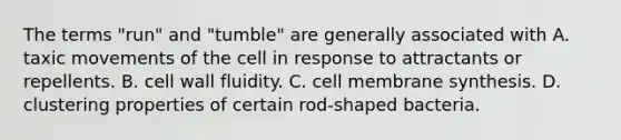 The terms "run" and "tumble" are generally associated with A. taxic movements of the cell in response to attractants or repellents. B. cell wall fluidity. C. cell membrane synthesis. D. clustering properties of certain rod-shaped bacteria.