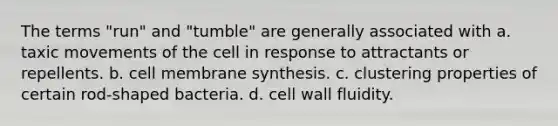 The terms "run" and "tumble" are generally associated with a. taxic movements of the cell in response to attractants or repellents. b. cell membrane synthesis. c. clustering properties of certain rod-shaped bacteria. d. cell wall fluidity.