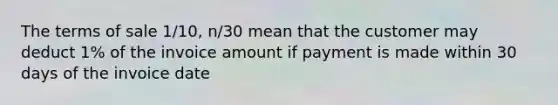 The terms of sale 1/10, n/30 mean that the customer may deduct 1% of the invoice amount if payment is made within 30 days of the invoice date