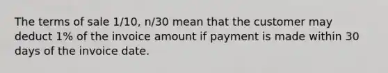 The terms of sale 1/10, n/30 mean that the customer may deduct 1% of the invoice amount if payment is made within 30 days of the invoice date.