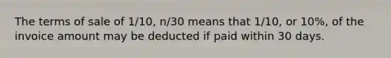 The terms of sale of 1/10, n/30 means that 1/10, or 10%, of the invoice amount may be deducted if paid within 30 days.