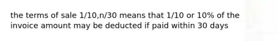 the terms of sale 1/10,n/30 means that 1/10 or 10% of the invoice amount may be deducted if paid within 30 days