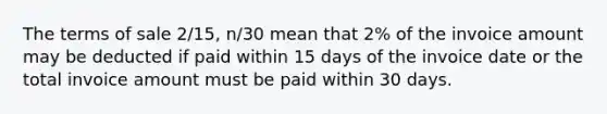 The terms of sale 2/15, n/30 mean that 2% of the invoice amount may be deducted if paid within 15 days of the invoice date or the total invoice amount must be paid within 30 days.